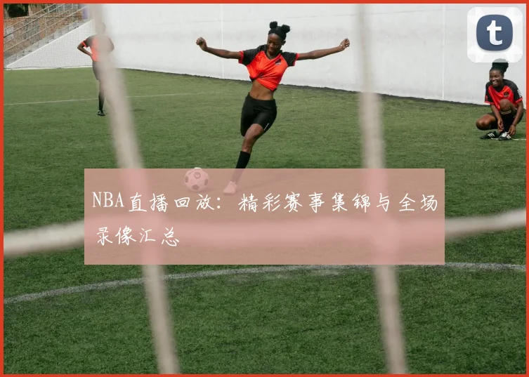 NBA直播回放：精彩赛事集锦与全场录像汇总