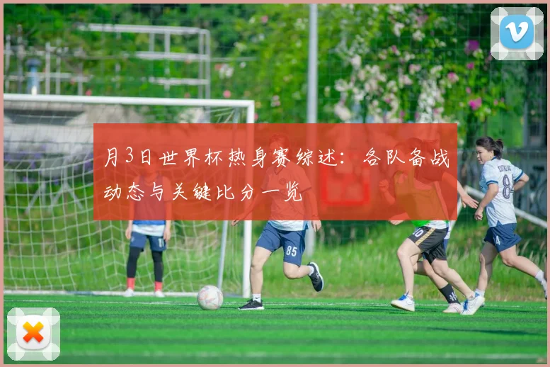 月3日世界杯热身赛综述：各队备战动态与关键比分一览