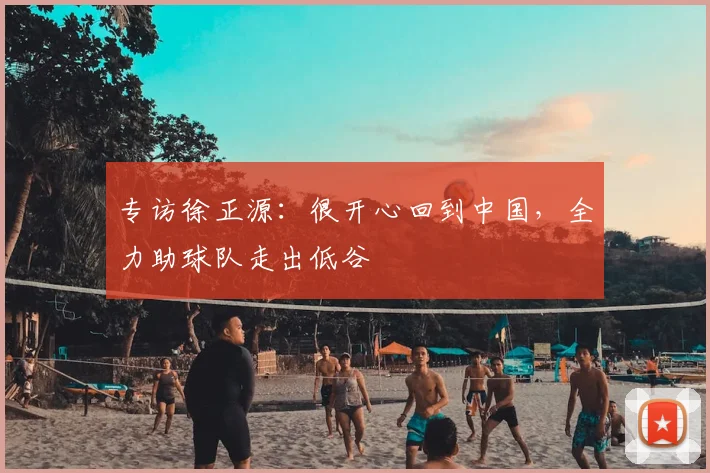 专访徐正源：很开心回到中国，全力助球队走出低谷