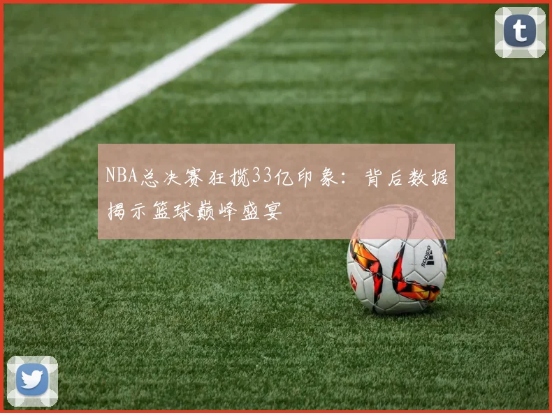 NBA总决赛狂揽33亿印象：背后数据揭示篮球巅峰盛宴