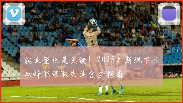 就业登记是关键！2025年新规下主动辞职领取失业金全指南