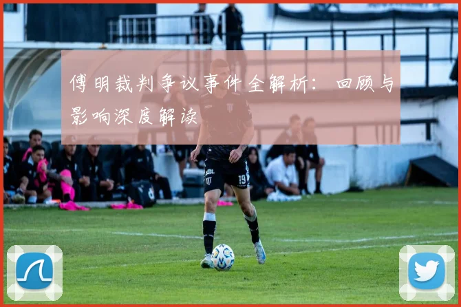 傅明裁判争议事件全解析：回顾与影响深度解读
