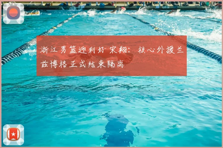 浙江男篮迎利好 宋翔：核心外援兰兹博格正式结束隔离
