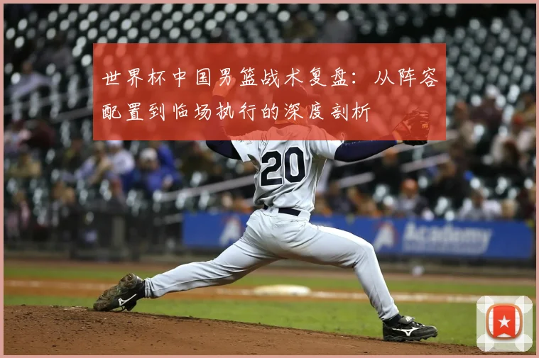 世界杯中国男篮战术复盘:从阵容配置到临场执行的深度剖析