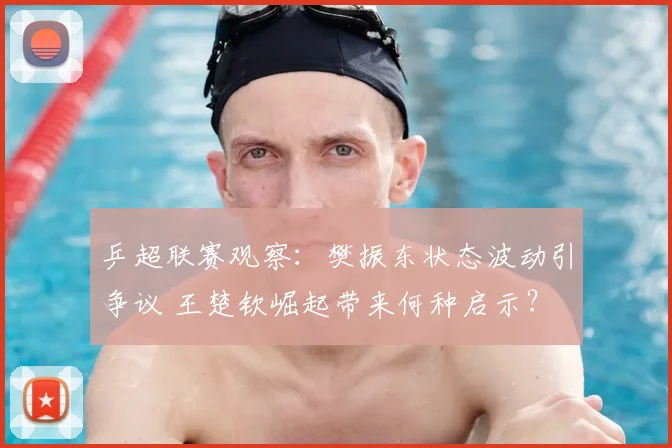 乒超联赛观察：樊振东状态波动引争议 王楚钦崛起带来何种启示？