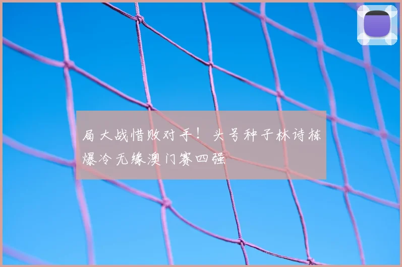 局大战惜败对手!头号种子林诗栋爆冷无缘澳门赛四强