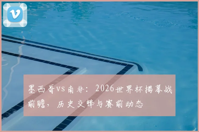 墨西哥vs南非：2026世界杯揭幕战前瞻，历史交锋与赛前动态