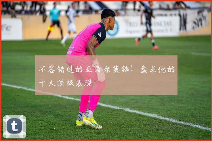 不容错过的亚马尔集锦！盘点他的十大顶级表现