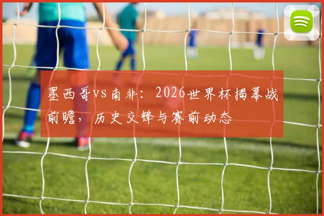墨西哥vs南非：2026世界杯揭幕战前瞻，历史交锋与赛前动态