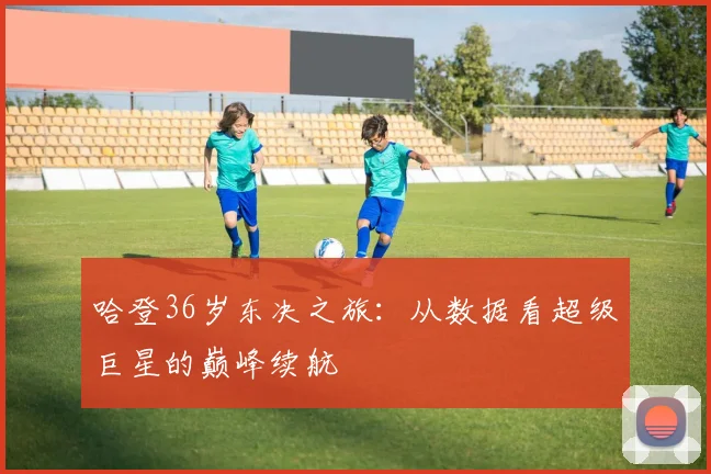 哈登36岁东决之旅：从数据看超级巨星的巅峰续航