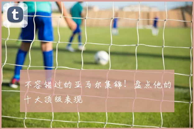 不容错过的亚马尔集锦！盘点他的十大顶级表现