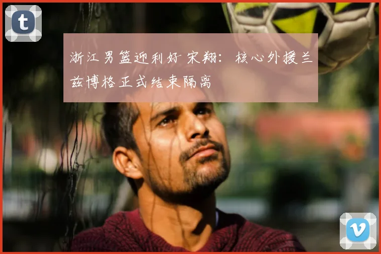 浙江男篮迎利好 宋翔:核心外援兰兹博格正式结束隔离