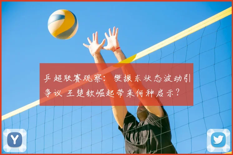 乒超联赛观察：樊振东状态波动引争议 王楚钦崛起带来何种启示？