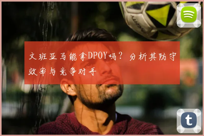 文班亚马能拿DPOY吗？分析其防守效率与竞争对手