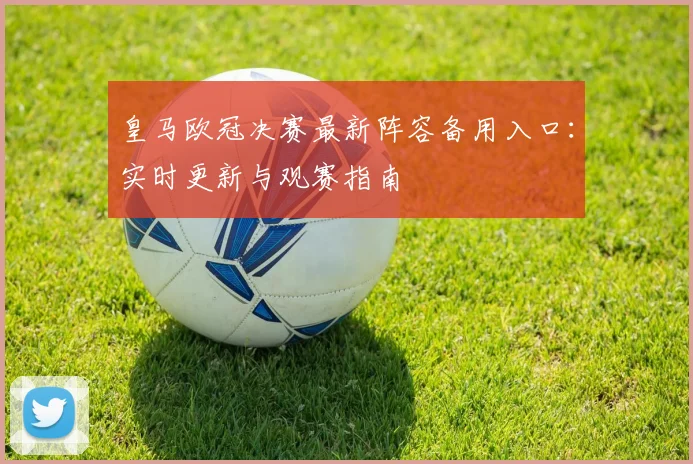 皇马欧冠决赛最新阵容备用入口：实时更新与观赛指南