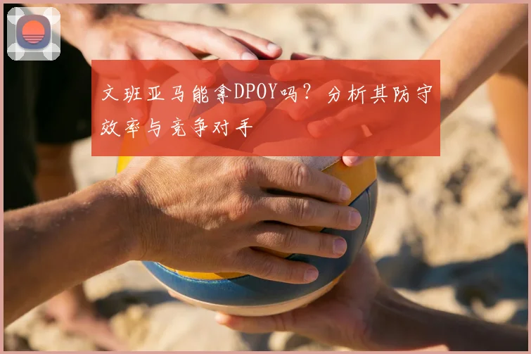 文班亚马能拿DPOY吗？分析其防守效率与竞争对手