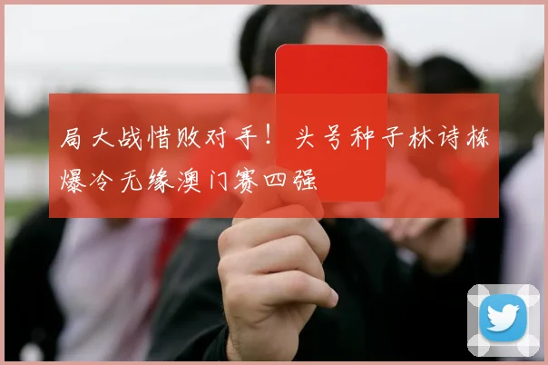 局大战惜败对手！头号种子林诗栋爆冷无缘澳门赛四强